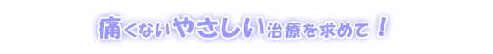 痛くないやさしい治療を求めて!